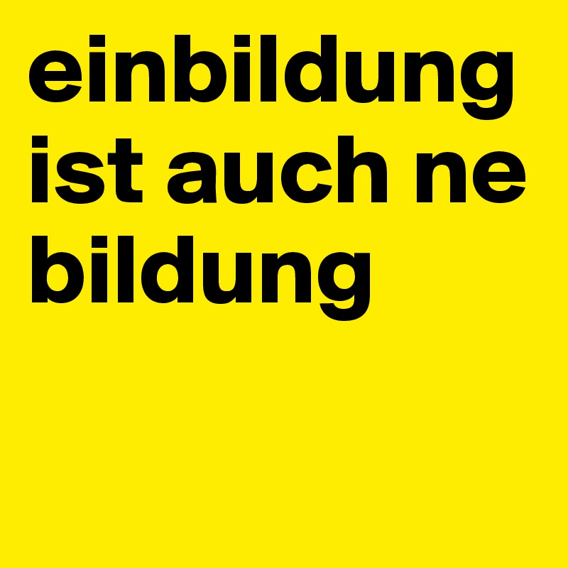 einbildung ist auch ne bildung

