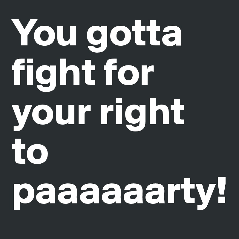 You gotta fight for your right to paaaaaarty!