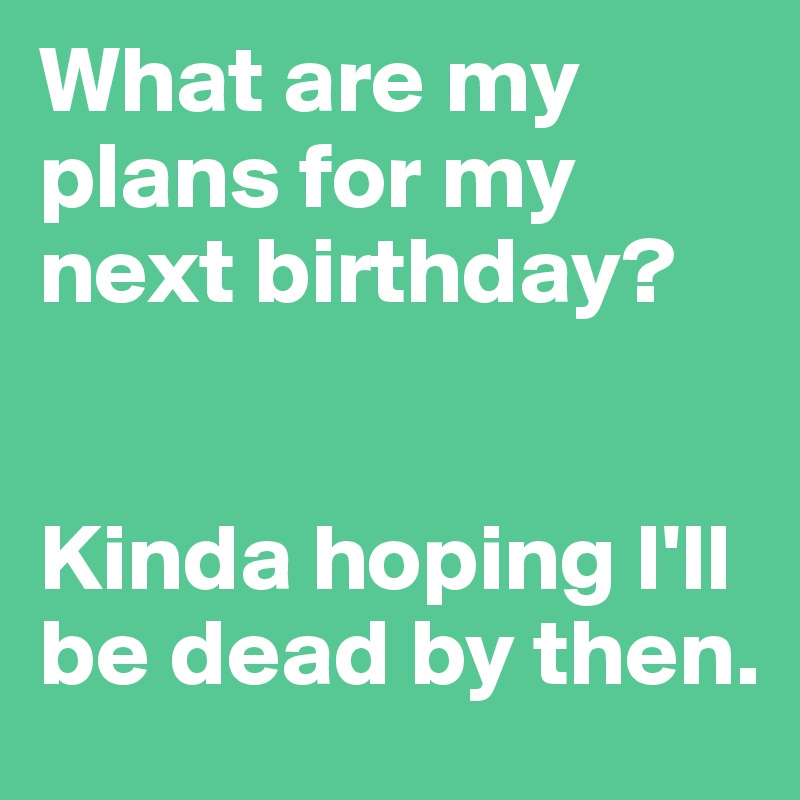 What are my plans for my next birthday? 


Kinda hoping I'll be dead by then.
