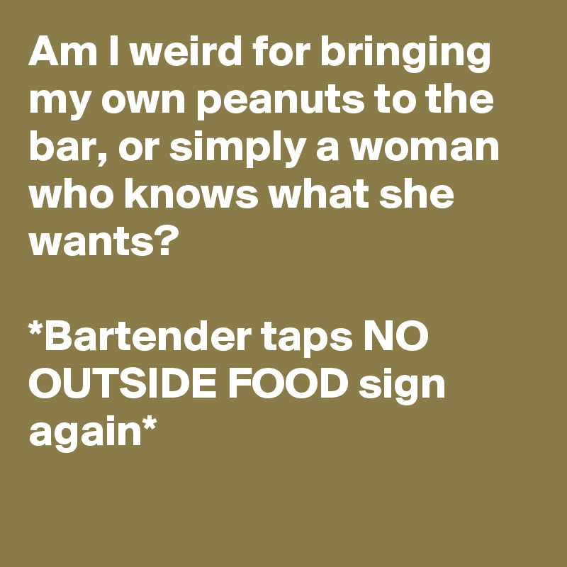Am I weird for bringing my own peanuts to the bar, or simply a woman who knows what she wants? 

*Bartender taps NO OUTSIDE FOOD sign again*
