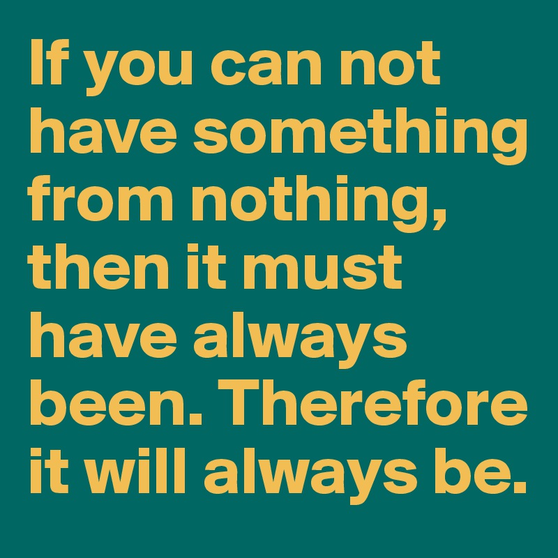 If you can not have something from nothing, then it must have always been. Therefore it will always be. 