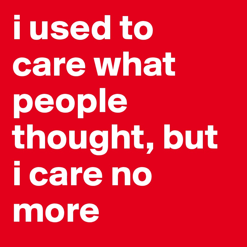 i used to care what people thought, but i care no more
