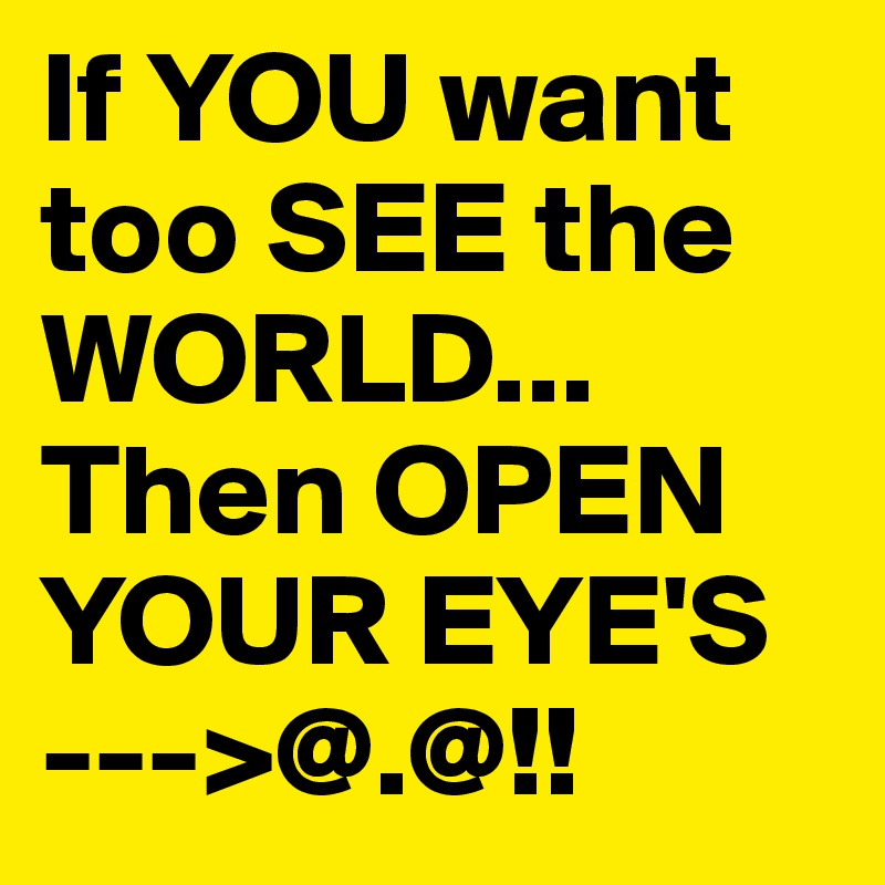 If YOU want too SEE the WORLD... Then OPEN YOUR EYE'S --->@.@!! 
