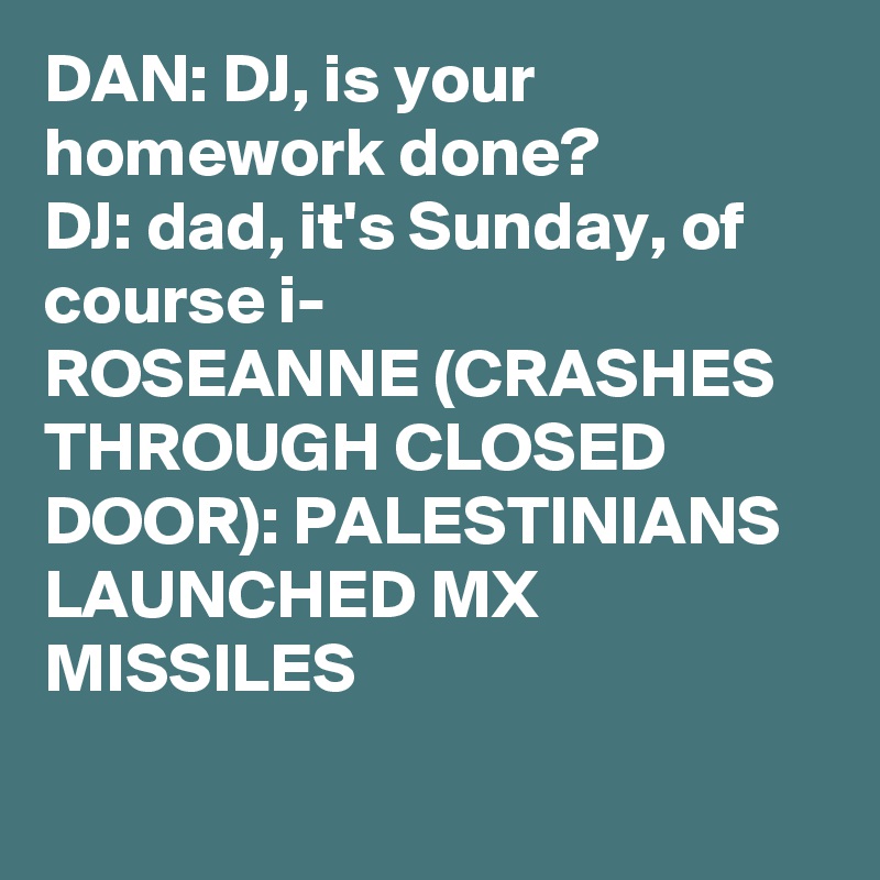 DAN: DJ, is your homework done?
DJ: dad, it's Sunday, of course i-
ROSEANNE (CRASHES THROUGH CLOSED DOOR): PALESTINIANS LAUNCHED MX MISSILES