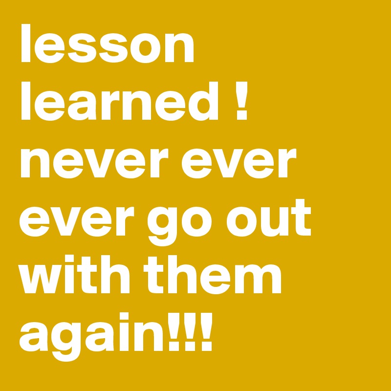 lesson learned ! never ever ever go out with them again!!!