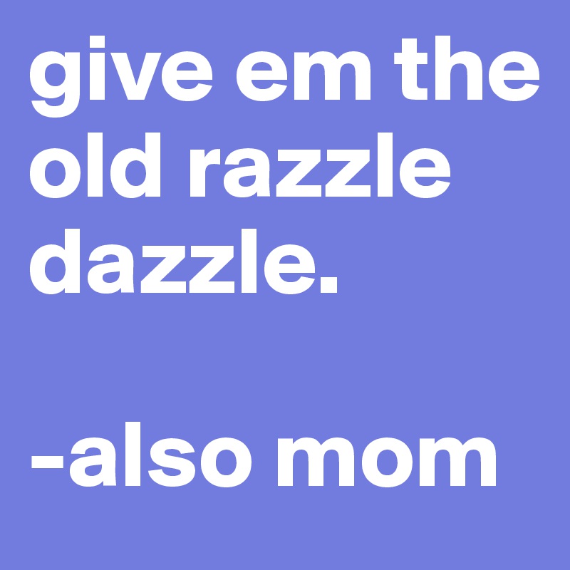 give em the old razzle dazzle.

-also mom