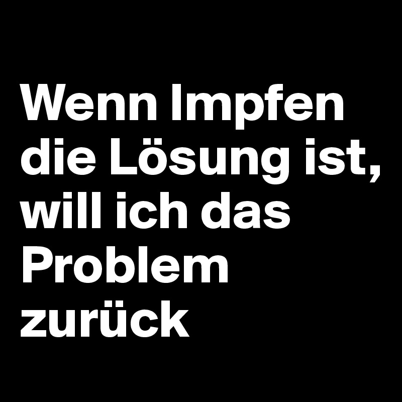 
Wenn Impfen die Lösung ist, 
will ich das Problem zurück 