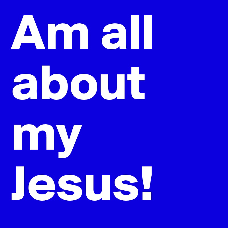 Am all about my Jesus!