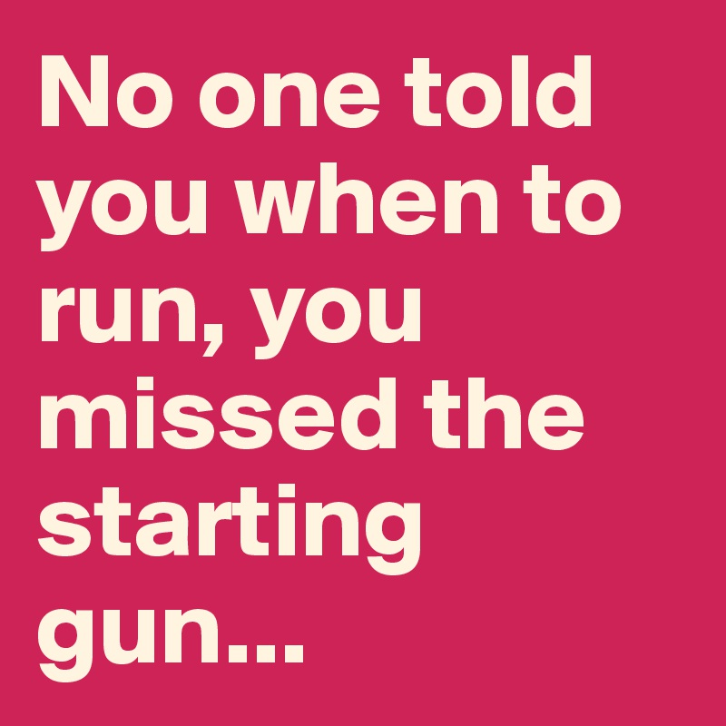 No one told you when to run, you missed the starting gun...