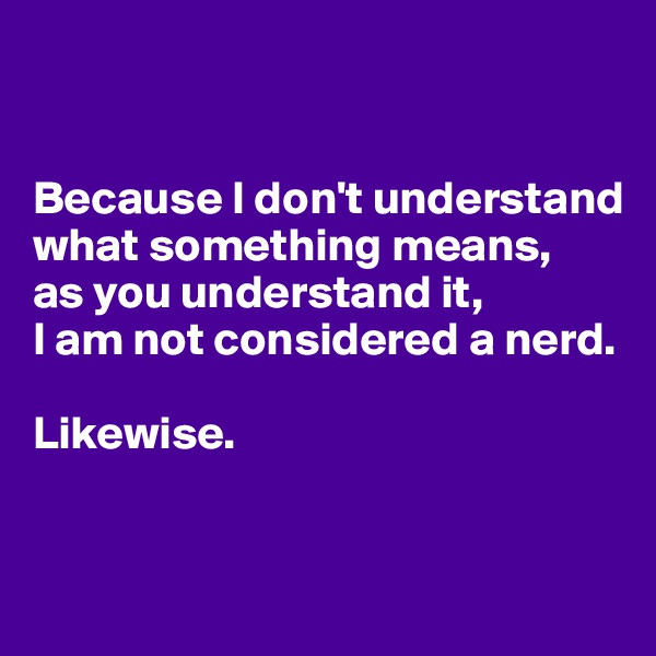 


Because I don't understand what something means, 
as you understand it, 
I am not considered a nerd.

Likewise.


