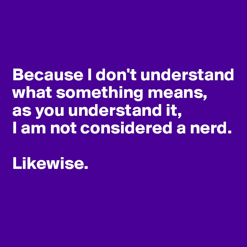 


Because I don't understand what something means, 
as you understand it, 
I am not considered a nerd.

Likewise.


