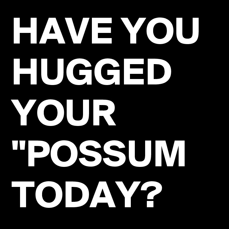 HAVE YOU HUGGED YOUR "POSSUM TODAY?