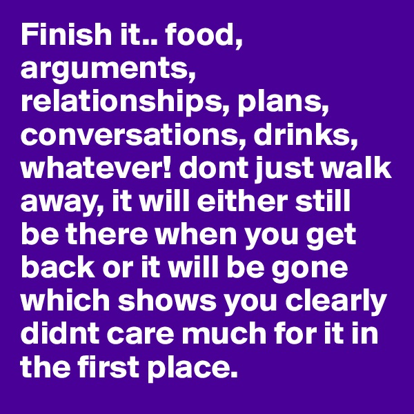 Finish it.. food, arguments, relationships, plans, conversations, drinks, whatever! dont just walk away, it will either still be there when you get back or it will be gone which shows you clearly didnt care much for it in the first place.