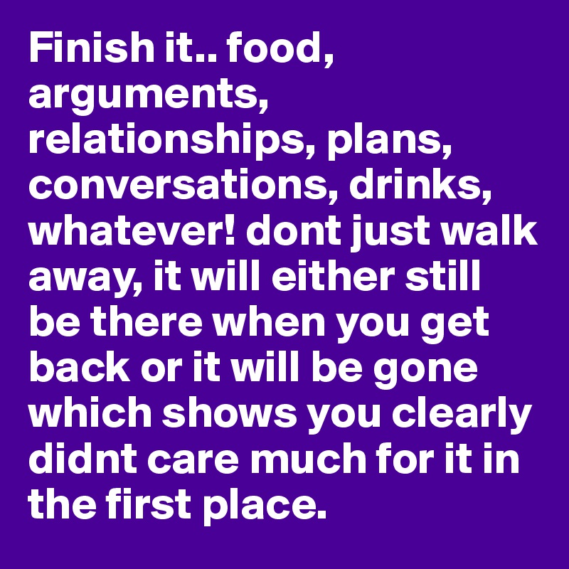 Finish it.. food, arguments, relationships, plans, conversations, drinks, whatever! dont just walk away, it will either still be there when you get back or it will be gone which shows you clearly didnt care much for it in the first place.