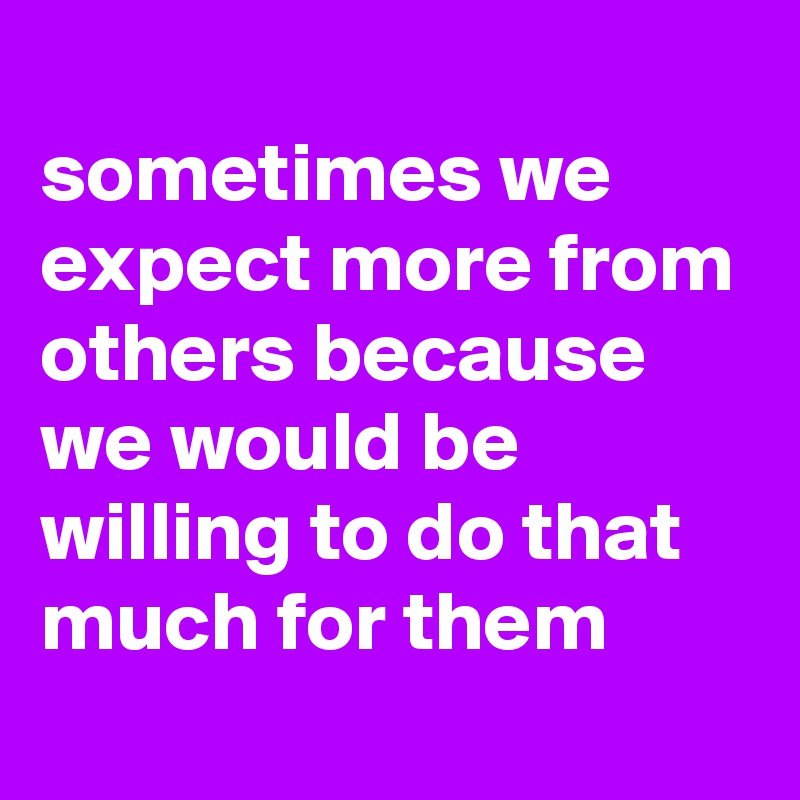 
sometimes we expect more from others because we would be willing to do that much for them

