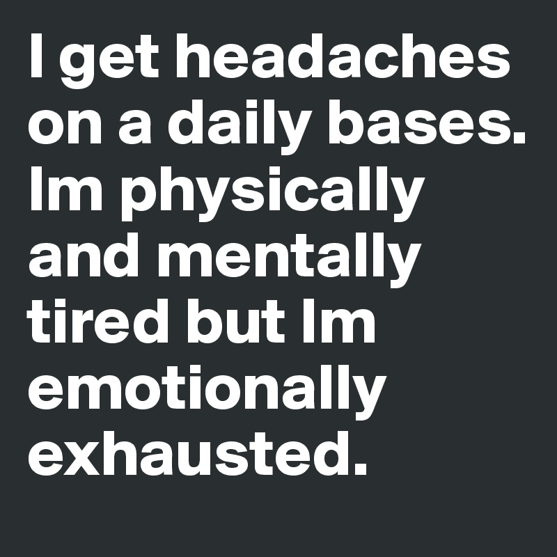 I get headaches on a daily bases. Im physically and mentally tired but Im emotionally exhausted.