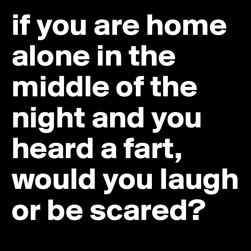 if you are home alone in the middle of the night and you heard a fart, would you laugh or be scared?