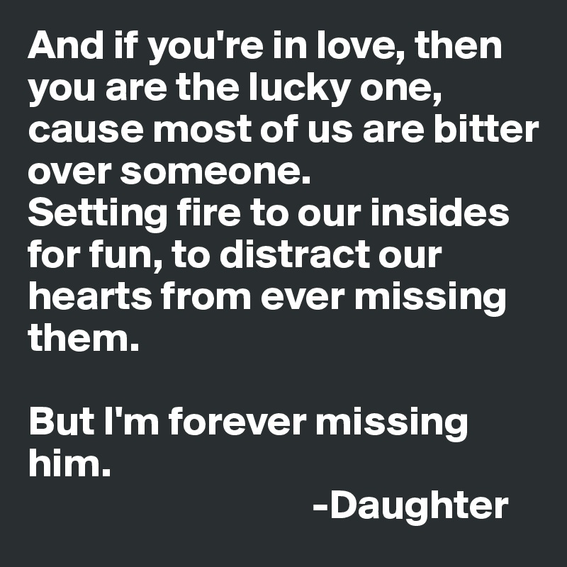 And if you're in love, then you are the lucky one, cause most of us are bitter over someone.
Setting fire to our insides for fun, to distract our hearts from ever missing them.

But I'm forever missing him.       
                                  -Daughter