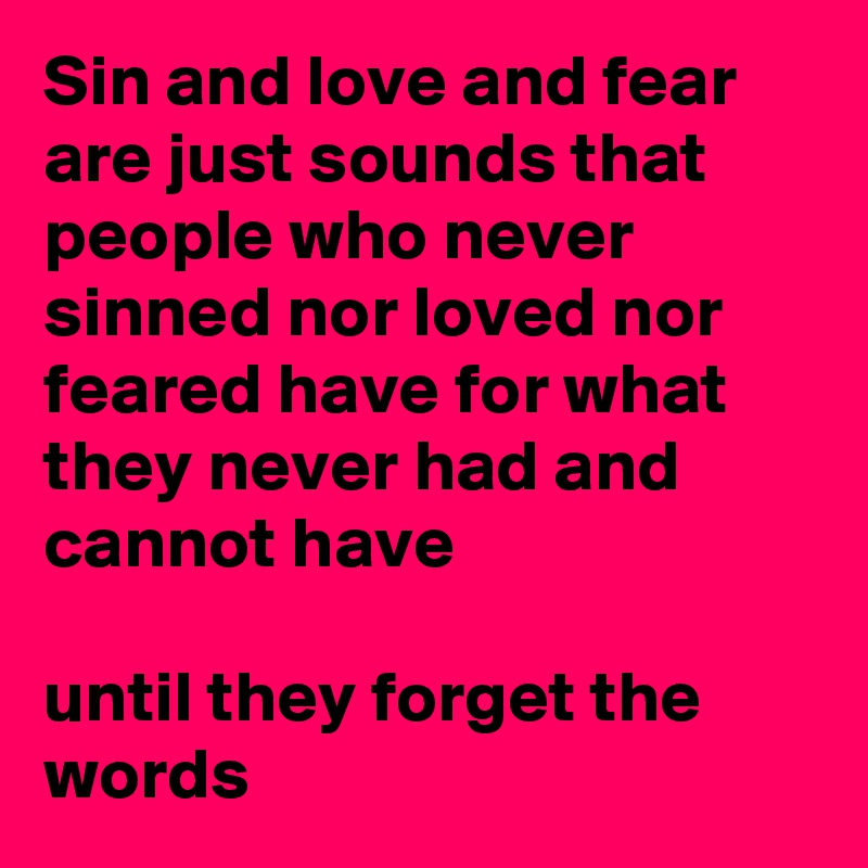 Sin and love and fear are just sounds that people who never sinned nor loved nor feared have for what they never had and cannot have

until they forget the words