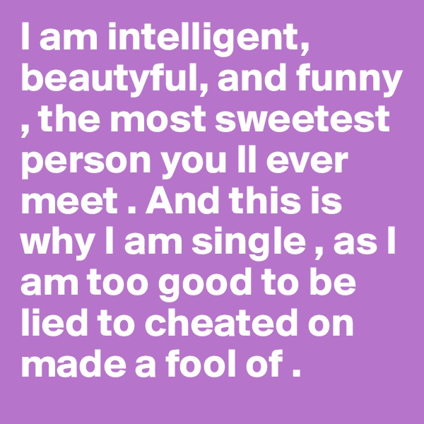 I am intelligent, beautyful, and funny , the most sweetest person you ll ever meet . And this is why I am single , as I am too good to be lied to cheated on made a fool of .    