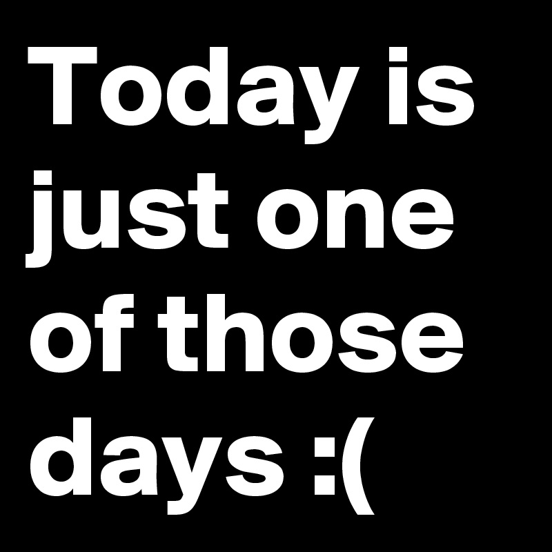 Today is just one of those days :(