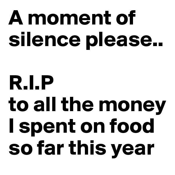 A moment of silence please..

R.I.P
to all the money I spent on food so far this year