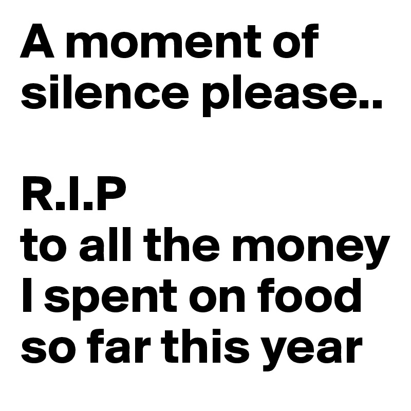 A moment of silence please..

R.I.P
to all the money I spent on food so far this year