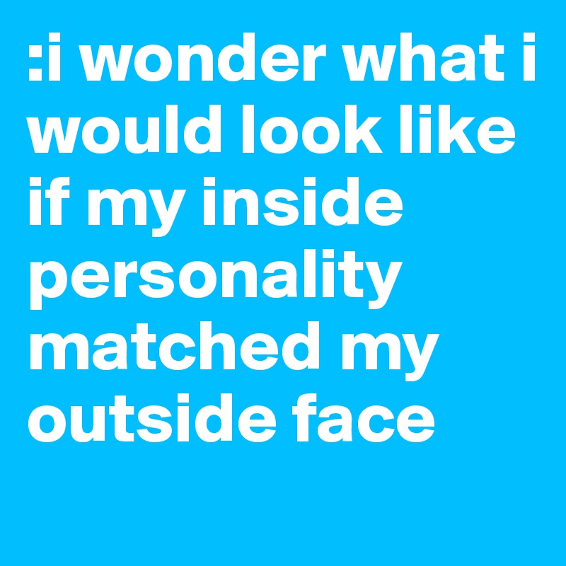 :i wonder what i would look like if my inside personality matched my outside face