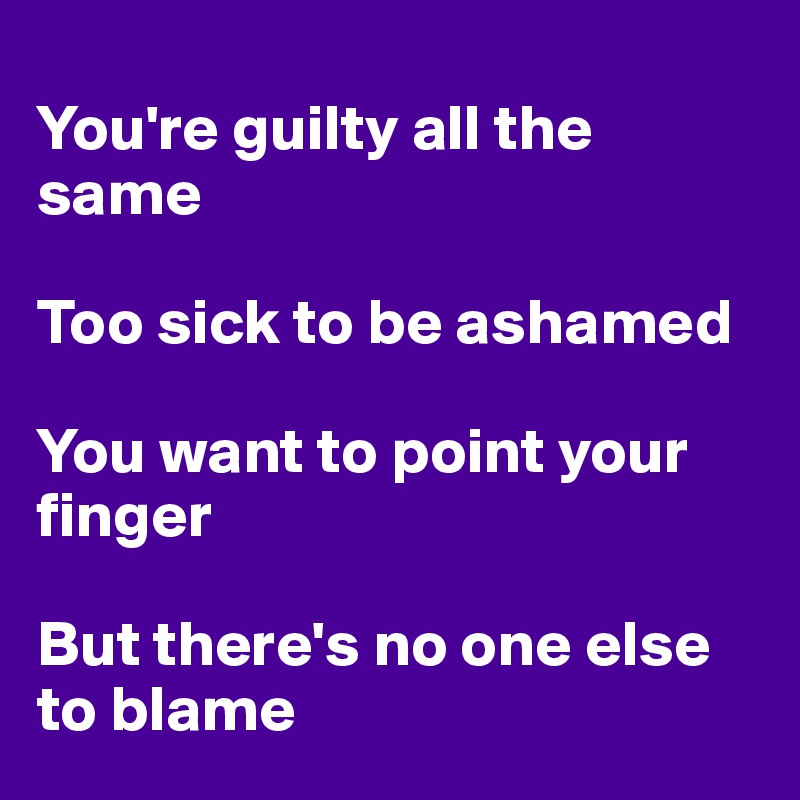 
You're guilty all the same

Too sick to be ashamed

You want to point your finger

But there's no one else to blame
