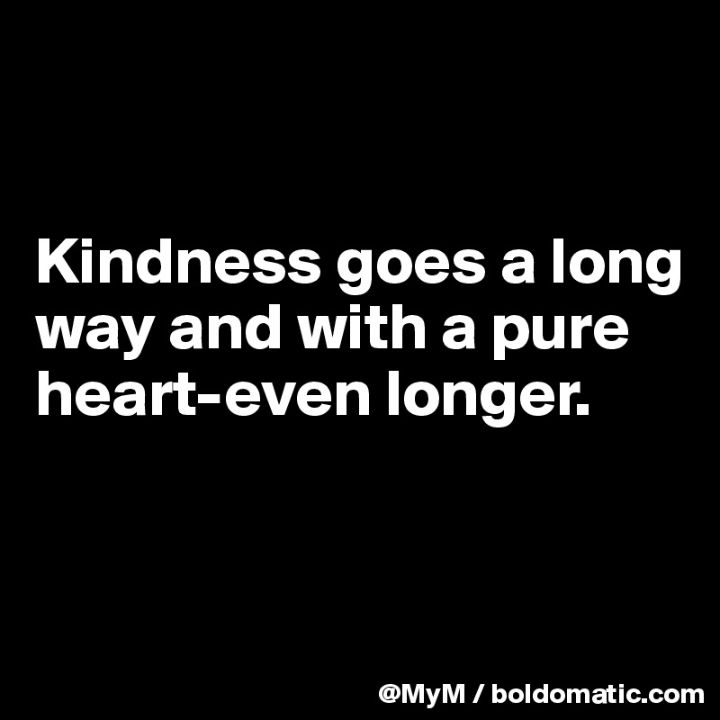 


Kindness goes a long way and with a pure heart-even longer.


