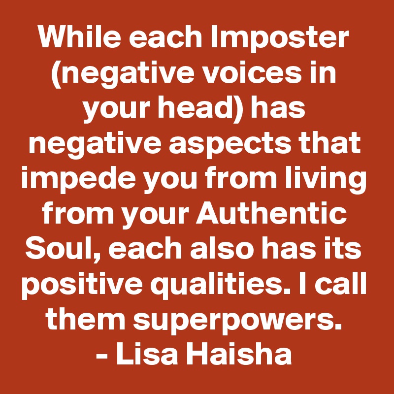 While each Imposter (negative voices in your head) has negative aspects that impede you from living from your Authentic Soul, each also has its positive qualities. I call them superpowers.
- Lisa Haisha