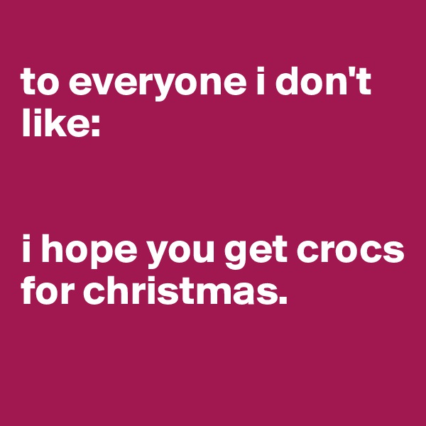 
to everyone i don't like:


i hope you get crocs for christmas.

