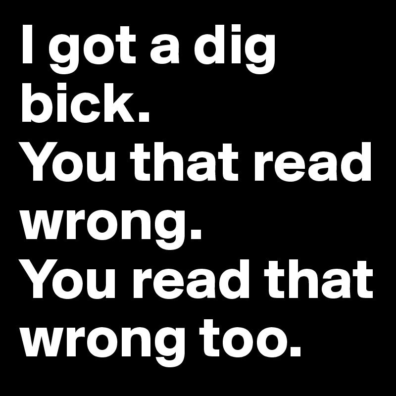 I got a dig bick.
You that read wrong.
You read that wrong too.