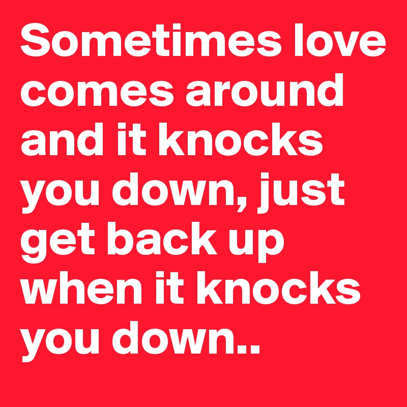 Sometimes love comes around and it knocks you down, just get back up when it knocks you down..