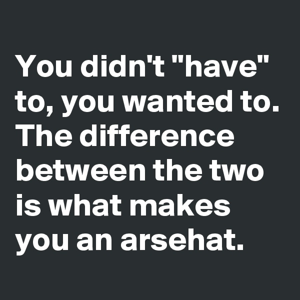 
You didn't "have" to, you wanted to. The difference between the two is what makes you an arsehat. 