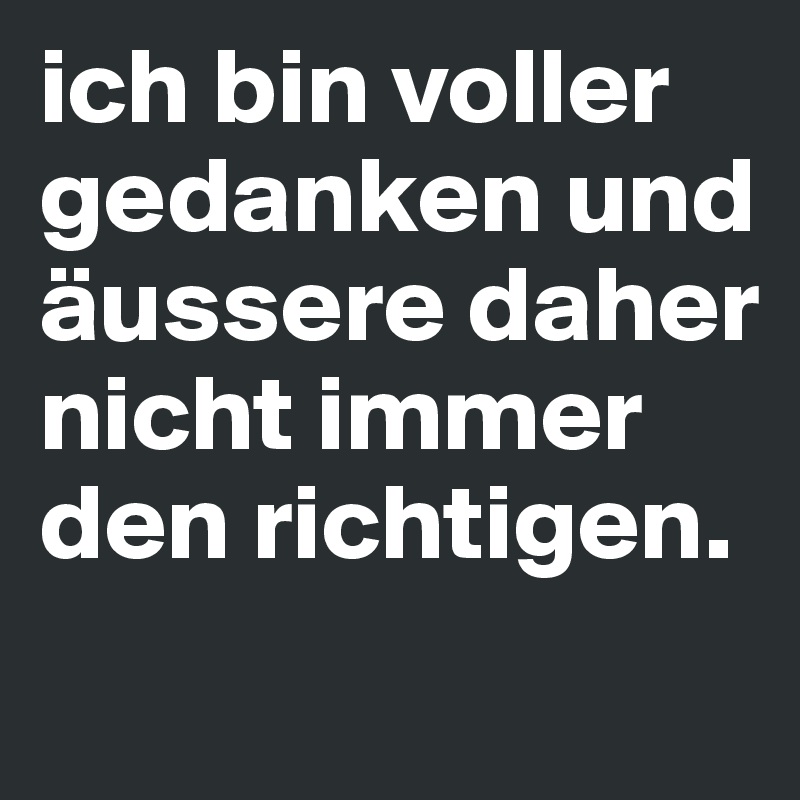 ich bin voller gedanken und äussere daher nicht immer den richtigen.
