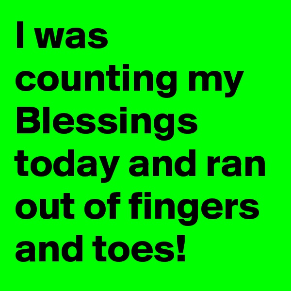 I was counting my Blessings today and ran out of fingers and toes!