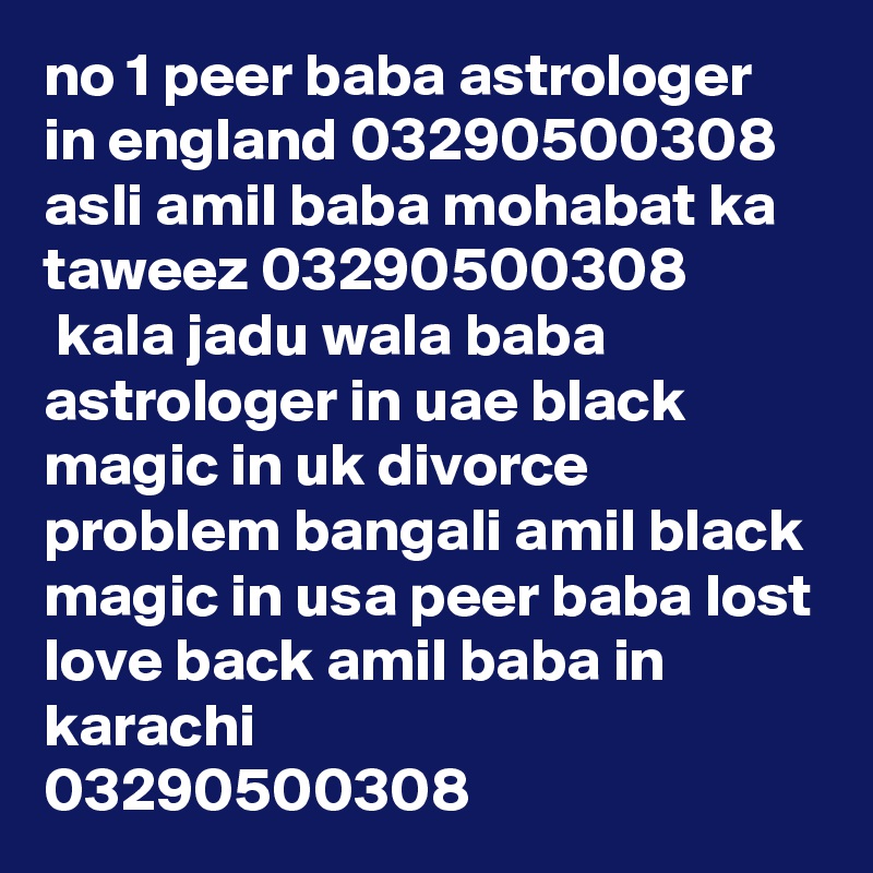 no 1 peer baba astrologer in england 03290500308
asli amil baba mohabat ka taweez 03290500308
 kala jadu wala baba astrologer in uae black magic in uk divorce problem bangali amil black magic in usa peer baba lost love back amil baba in karachi
03290500308