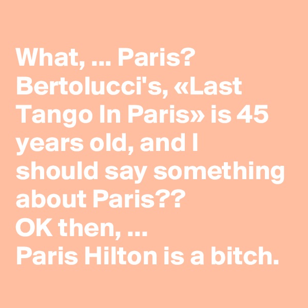 
What, ... Paris?
Bertolucci's, «Last Tango In Paris» is 45 years old, and I should say something about Paris??
OK then, ...
Paris Hilton is a bitch. 