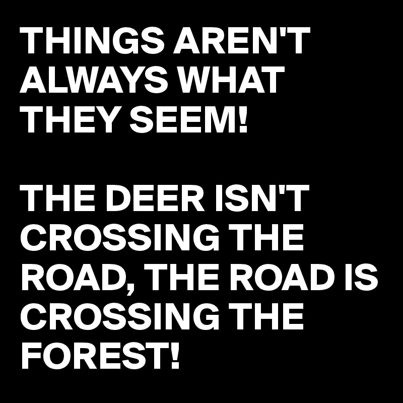 THINGS AREN'T ALWAYS WHAT THEY SEEM!

THE DEER ISN'T CROSSING THE ROAD, THE ROAD IS CROSSING THE FOREST!