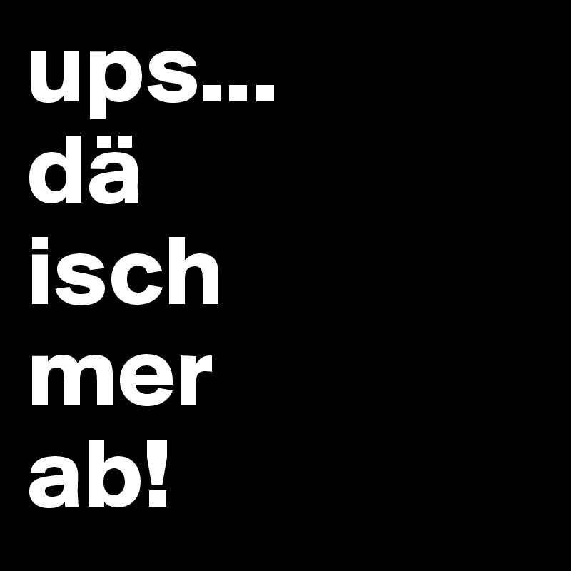 ups...
dä
isch
mer
ab!