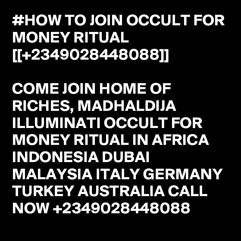 #HOW TO JOIN OCCULT FOR MONEY RITUAL [[+2349028448088]]

COME JOIN HOME OF RICHES, MADHALDIJA ILLUMINATI OCCULT FOR MONEY RITUAL IN AFRICA INDONESIA DUBAI MALAYSIA ITALY GERMANY TURKEY AUSTRALIA CALL NOW +2349028448088