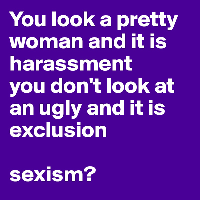 You look a pretty woman and it is harassment
you don't look at an ugly and it is exclusion 

sexism?