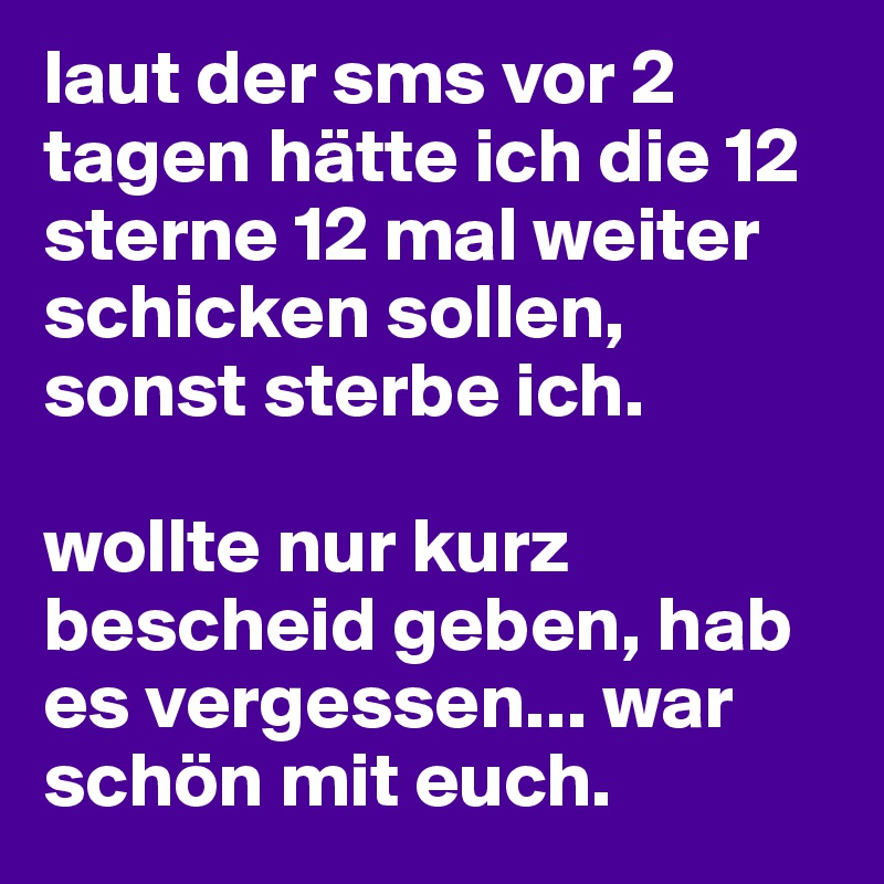 laut der sms vor 2 tagen hätte ich die 12 sterne 12 mal weiter schicken sollen, sonst sterbe ich. 

wollte nur kurz bescheid geben, hab es vergessen... war schön mit euch. 