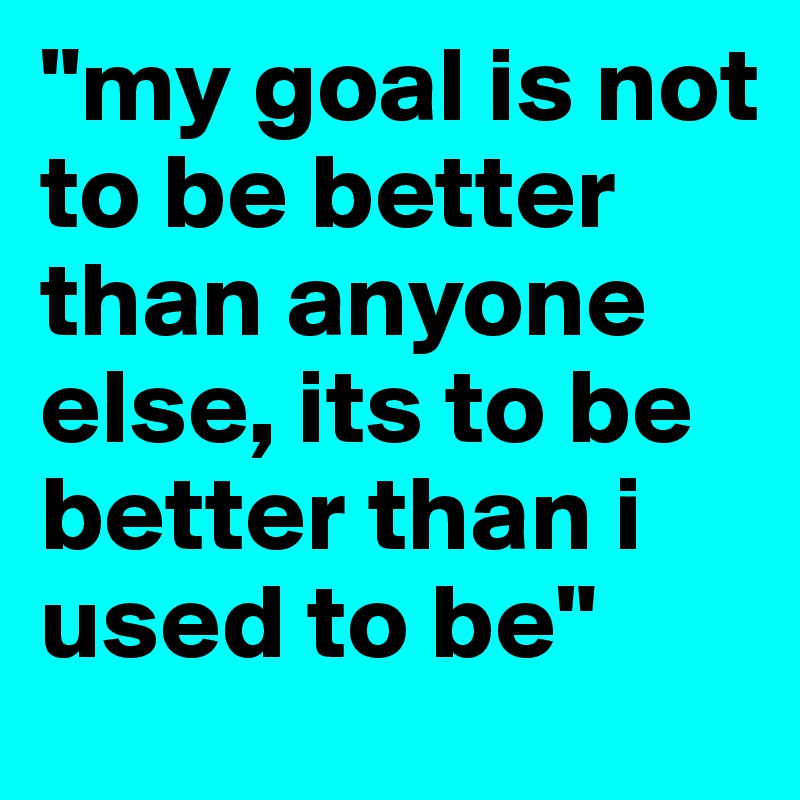 "my goal is not to be better than anyone else, its to be better than i used to be"