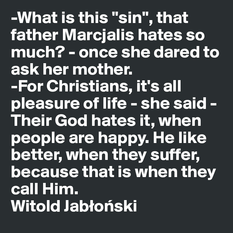 -What is this "sin", that father Marcjalis hates so much? - once she dared to ask her mother.
-For Christians, it's all pleasure of life - she said - Their God hates it, when people are happy. He like better, when they suffer, because that is when they call Him.
Witold Jablonski