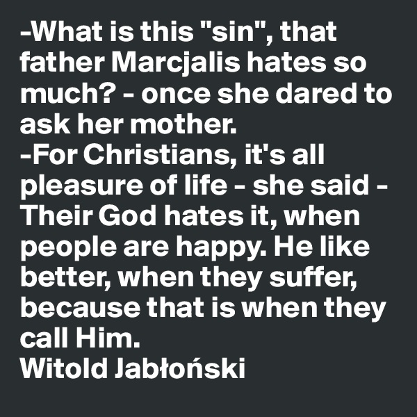 -What is this "sin", that father Marcjalis hates so much? - once she dared to ask her mother.
-For Christians, it's all pleasure of life - she said - Their God hates it, when people are happy. He like better, when they suffer, because that is when they call Him.
Witold Jablonski