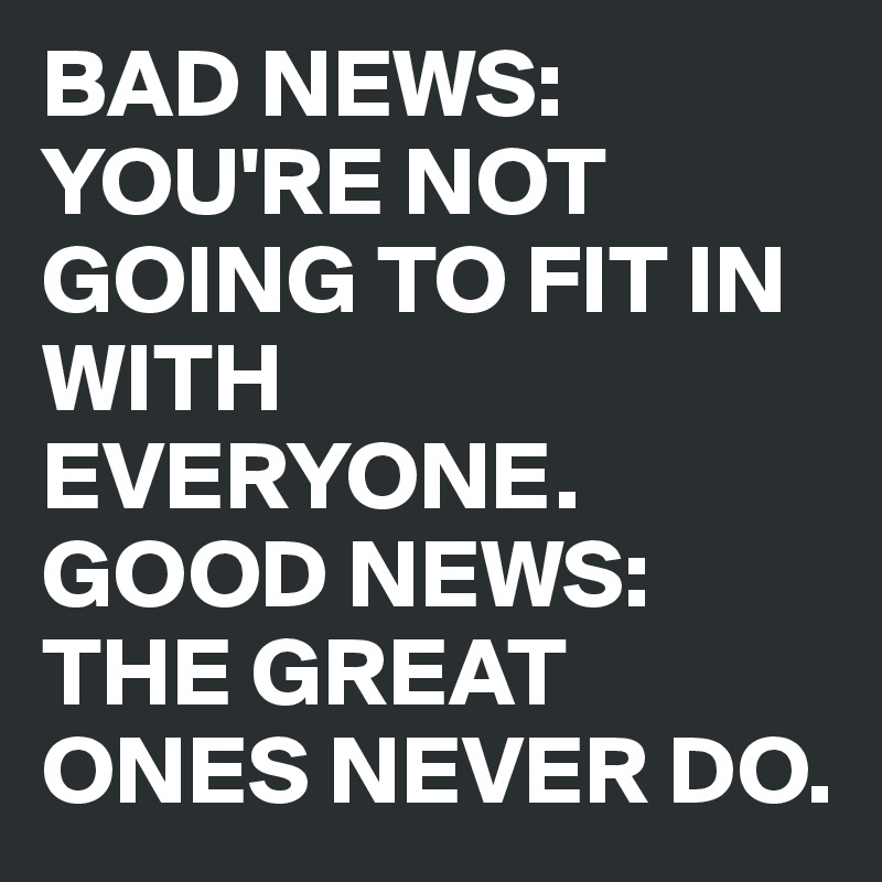 BAD NEWS: YOU'RE NOT GOING TO FIT IN WITH EVERYONE. GOOD NEWS: THE ...