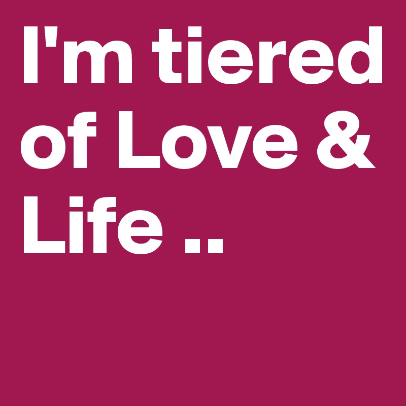 I'm tiered of Love & Life ..
