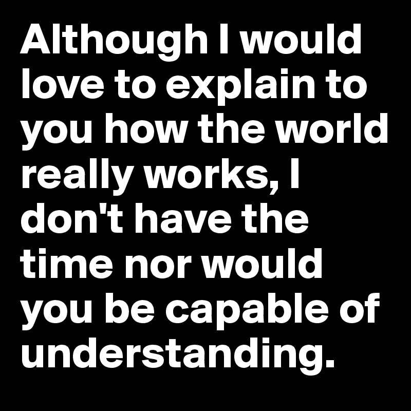 Although I would love to explain to you how the world really works, I don't have the time nor would you be capable of understanding. 
